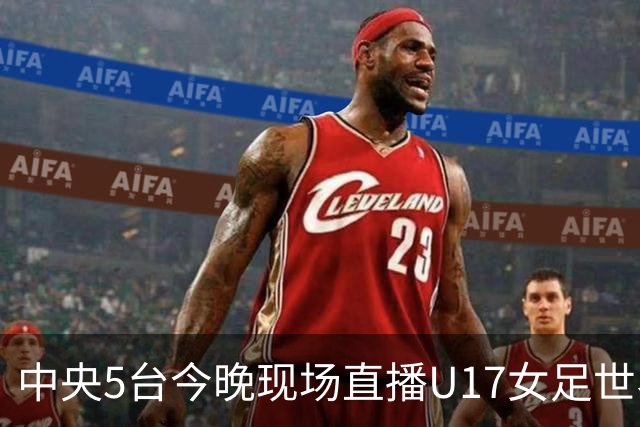 中央5台今晚现场直播U17女足世界杯吗？中国女足VS肯尼亚在哪看