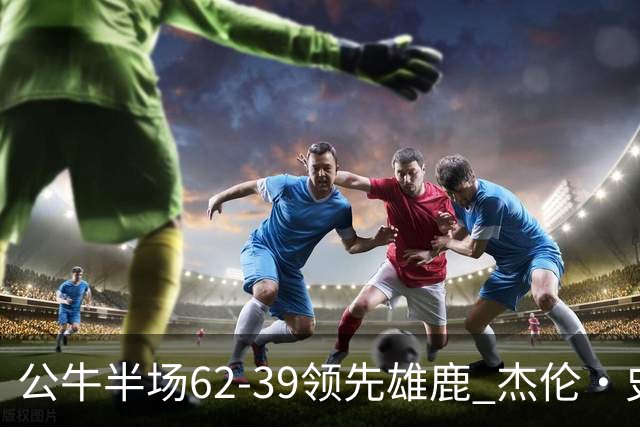 公牛半场62-39领先雄鹿 杰伦·史密斯11+5 鲍威尔10分 吉迪0出手