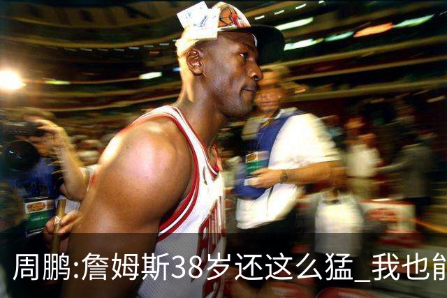 周鹏:詹姆斯38岁还这么猛 我也能继续绽放光芒