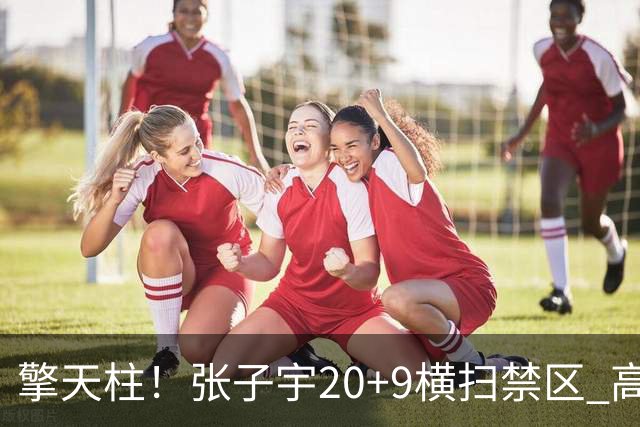 擎天柱！张子宇20+9横扫禁区 高效发挥令对手无可奈何