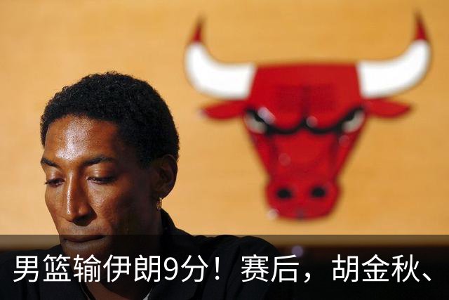 男篮输伊朗9分！赛后，胡金秋、郭士强、廖三宁说了啥？