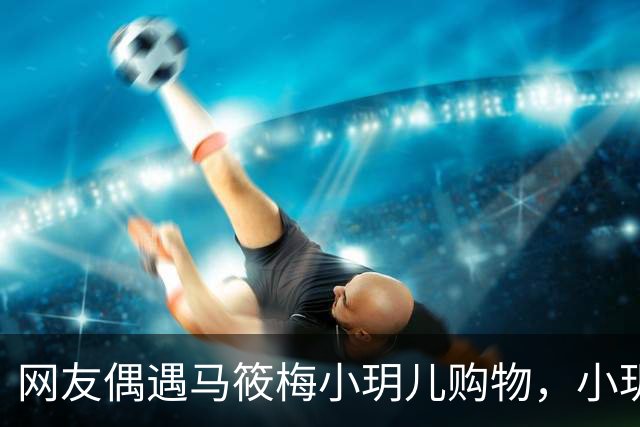 网友偶遇马筱梅小玥儿购物，小玥儿身高追平马筱梅