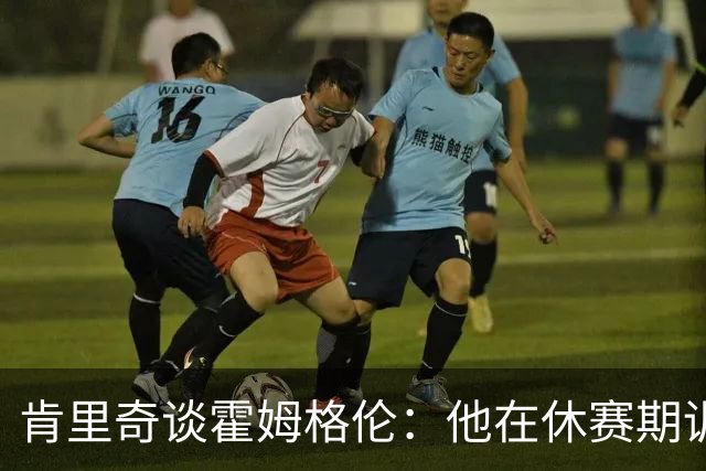 肯里奇谈霍姆格伦：他在休赛期训练很刻苦状态极佳 他是赢球关键