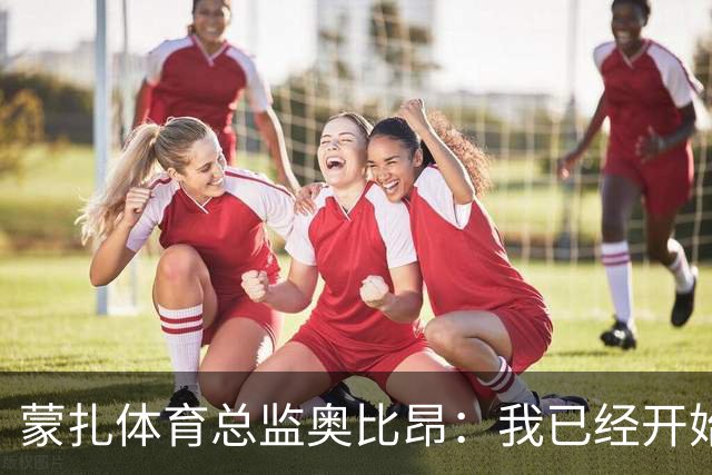 蒙扎体育总监奥比昂：我已经开始展现能力；加利亚尼曾发消息
