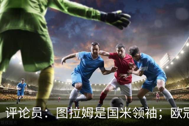 评论员：图拉姆是国米领袖；欧冠强度提升会放大隐患