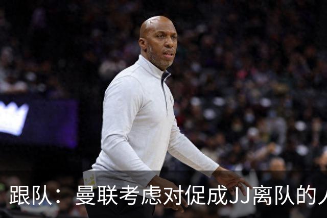 跟队：曼联考虑对促成JJ离队的人采取法律行动；皇萨仁都在追求他