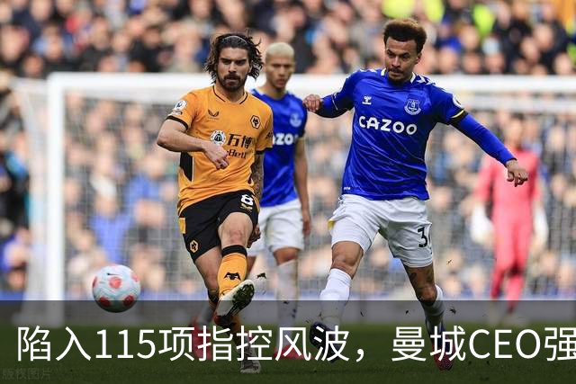 陷入115项指控风波，曼城CEO强硬发声：已斗了8年，誓要上诉抗争到底