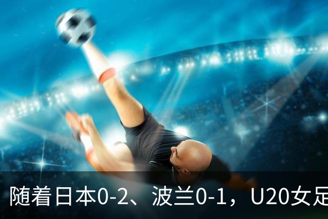 随着日本0-2、波兰0-1，U20女足世界杯八强全诞生：2支亚洲劲旅