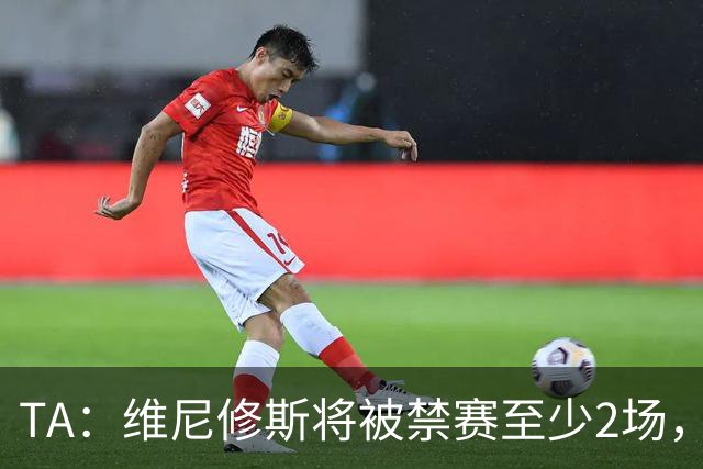 TA：维尼修斯将被禁赛至少2场，且由于激烈反应很可能延至3场